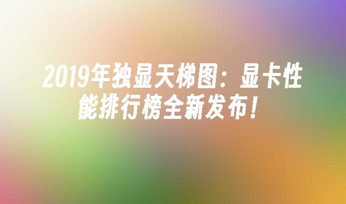 2019年独显天梯图:显卡性能排行榜全新发布！