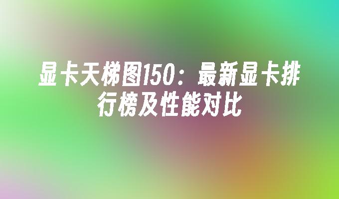 显卡天梯图150:最新显卡排行榜及性能对比