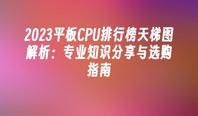 2024平板CPU排行榜天梯图解析:专业知识分享与选购指南