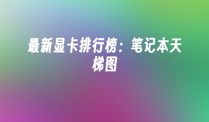 最新显卡排行榜:笔记本天梯图