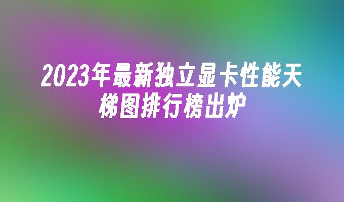 2023年最新独立显卡性能天梯图排行榜出炉