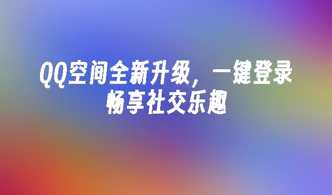 QQ空间全新升级,一键登录畅享社交乐趣