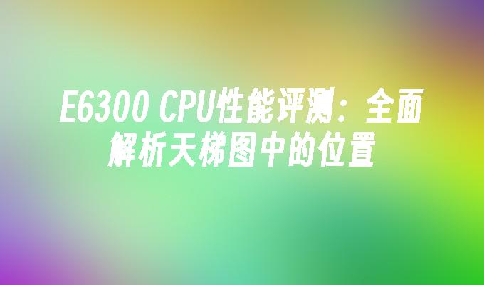 E6300 CPU性能评测:全面解析天梯图中的位置