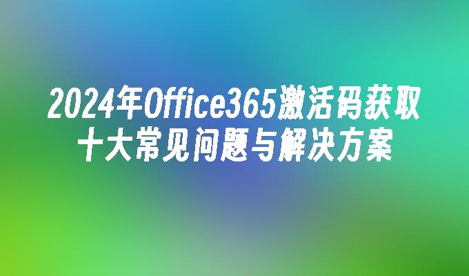 2024年Office365激活码获取十大常见问题与解决方案