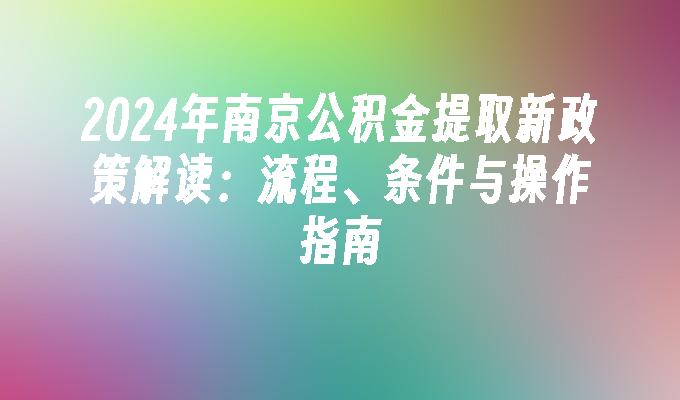 2024年南京公积金提取新政策解读:流程、条件与操作指南