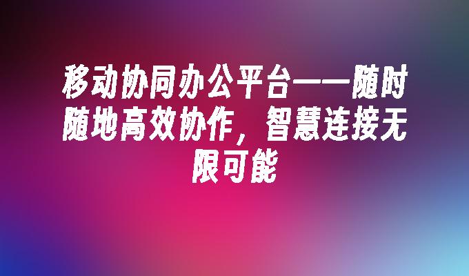 移动协同办公平台——随时随地高效协作,智慧连接无限可能