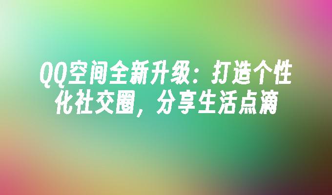 QQ空间全新升级:打造个性化社交圈,分享生活点滴