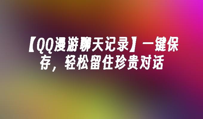 【QQ漫游聊天记录】一键保存,轻松留住珍贵对话