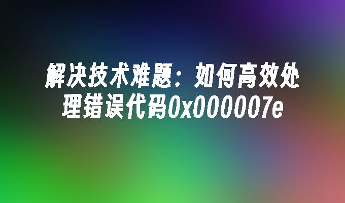 解决技术难题:如何高效处理错误代码0x000007e