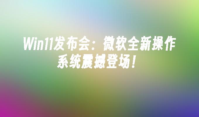 win11发布会:微软全新操作系统震撼登场！