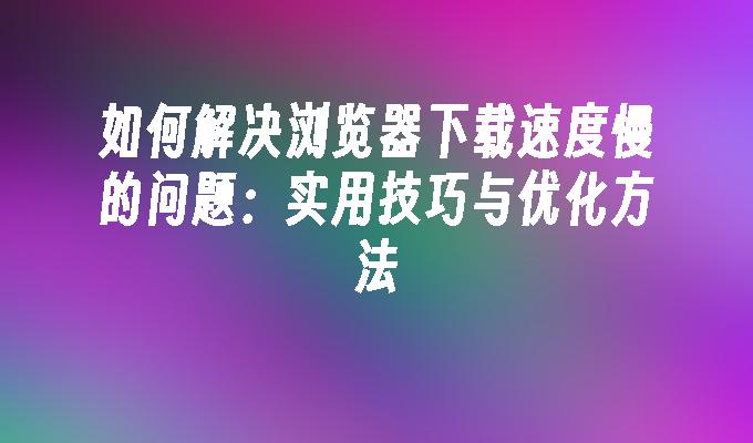 如何解决浏览器下载速度慢的问题:实用技巧与优化方法