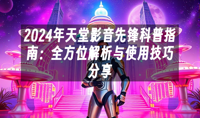 2024年天堂影音先锋科普指南:全方位解析与使用技巧分享