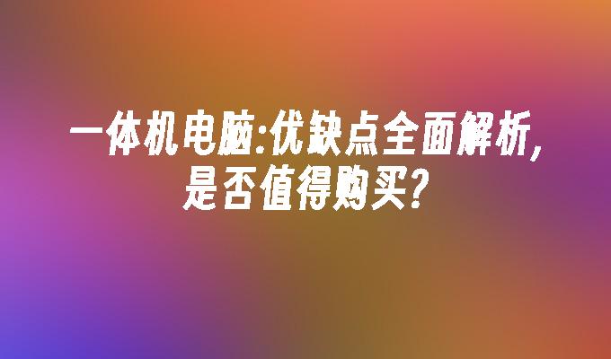一体机电脑:优缺点全面解析,是否值得购买?