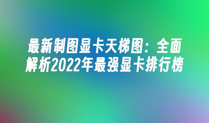 最新制图显卡天梯图:全面解析2022年最强显卡排行榜