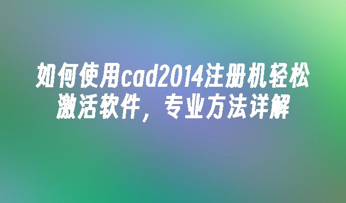 如何使用cad2014注册机轻松激活软件,专业方法详解