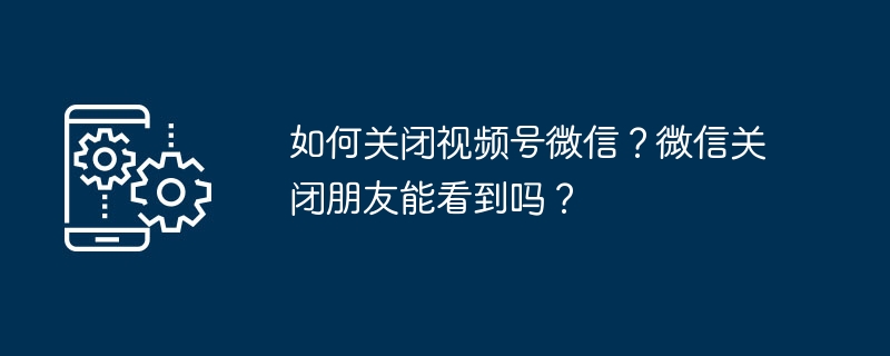 如何关闭视频号微信？微信关闭朋友能看到吗？
