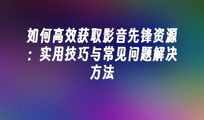 如何高效获取影音先锋资源：实用技巧与常见问题解决方法