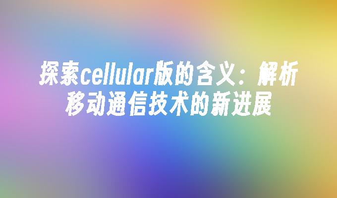 探索cellular版的含义：解析移动通信技术的新进展