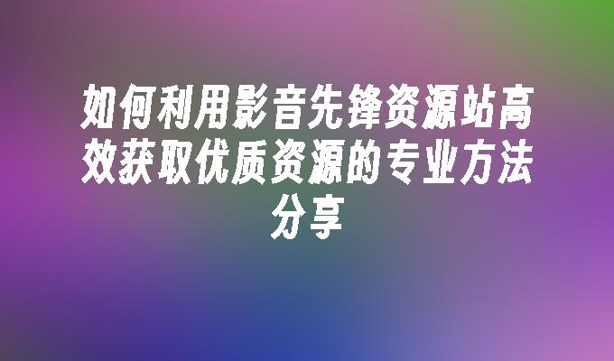 如何利用影音先锋资源站高效获取优质资源的专业方法分享