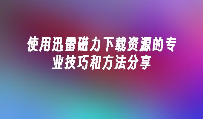 使用迅雷磁力下载资源的专业技巧和方法分享