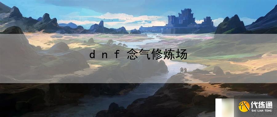 dnf念气修炼场：解锁更多角色背后的故事