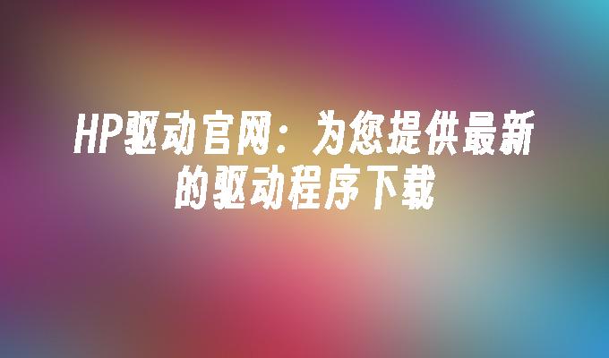 HP驱动官网：为您提供最新的驱动程序下载