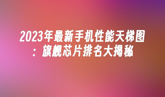 2024年最新手机性能天梯图：旗舰芯片排名大揭秘