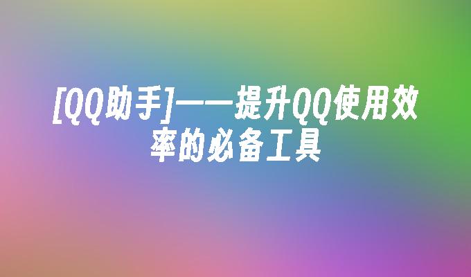 [QQ助手]——提升QQ使用效率的必备工具