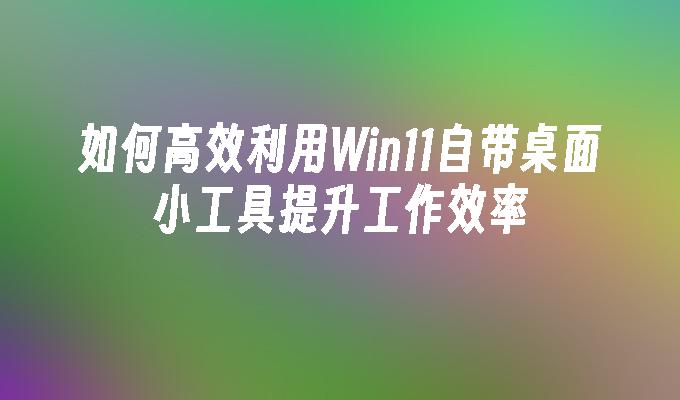 如何高效利用win11自带桌面小工具提升工作效率