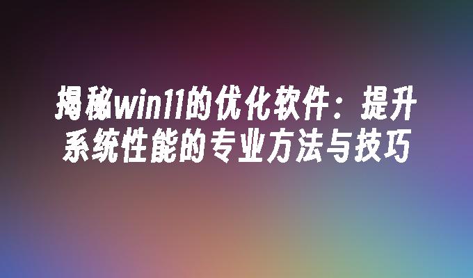 揭秘win11的优化软件：提升系统性能的专业方法与技巧