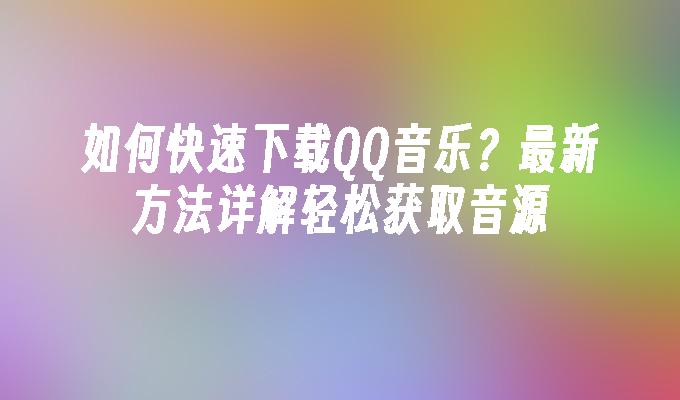 如何快速下载QQ音乐?最新方法详解轻松获取音源