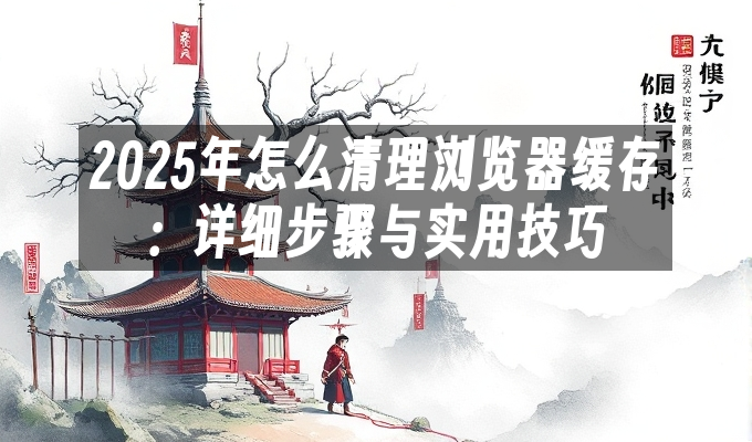 2025年怎么清理浏览器缓存：详细步骤与实用技巧