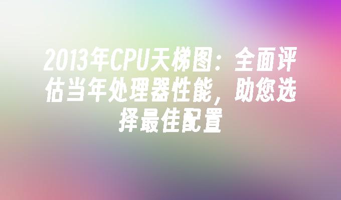 2013年CPU天梯图：全面评估当年处理器性能，助您选择最佳配置