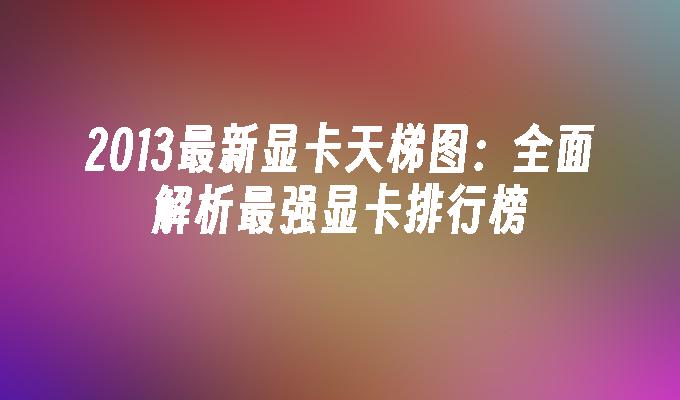 2013最新显卡天梯图：全面解析最强显卡排行榜