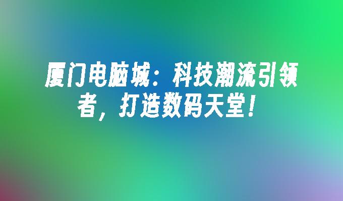 厦门电脑城：科技潮流引领者，打造数码天堂！