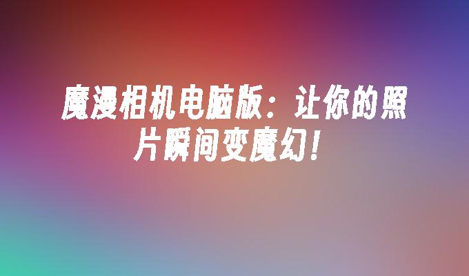 魔漫相机电脑版：让你的照片瞬间变魔幻！