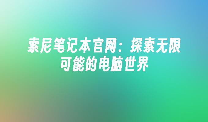 索尼笔记本官网：探索无限可能的电脑世界