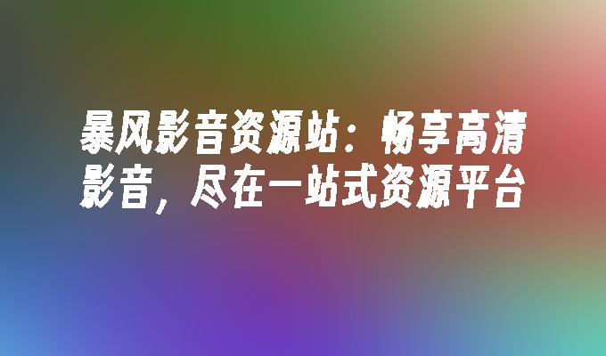 暴风影音资源站：畅享高清影音，尽在一站式资源平台