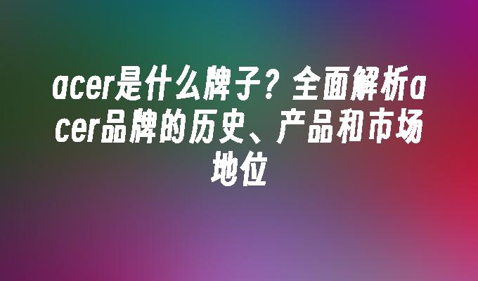 acer是什么牌子?全面解析acer品牌的历史、产品和市场地位