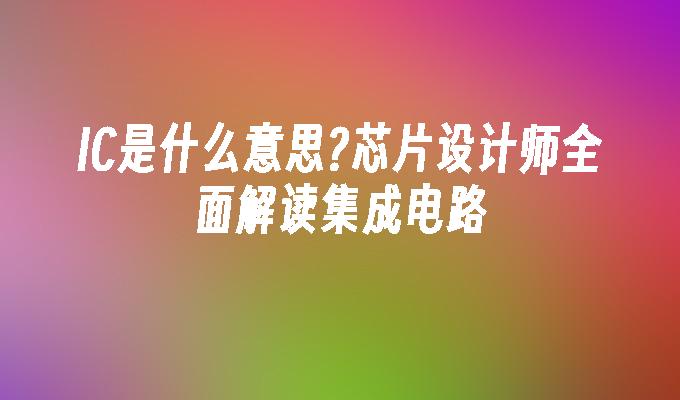 IC是什么意思?芯片设计师全面解读集成电路
