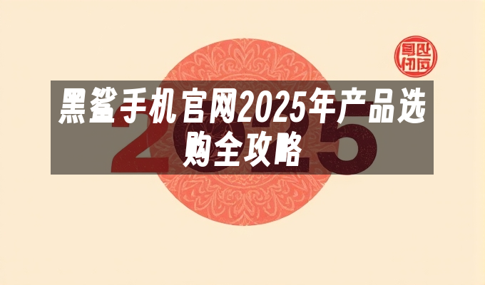 黑鲨手机官网2025年产品选购全攻略