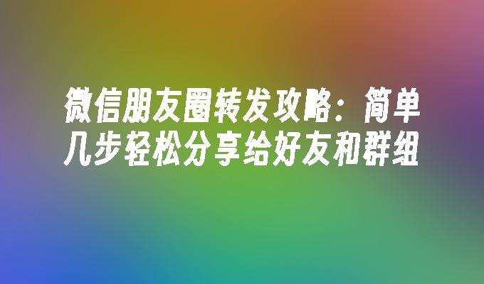 微信朋友圈转发攻略:简单几步轻松分享给好友和群组