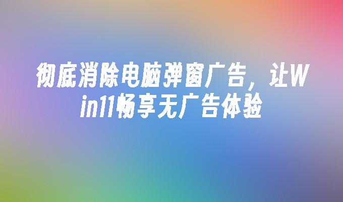 彻底消除电脑弹窗广告,让win11畅享无广告体验