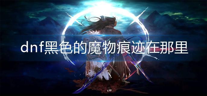 dnf黑色的魔物痕迹在那里-黑色的魔物痕迹位置分享
